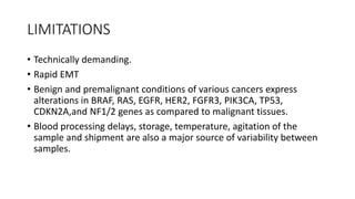 LIMITATIONS
• Technically demanding.
• Rapid EMT
• Benign and premalignant conditions of various cancers express
alterations in BRAF, RAS, EGFR, HER2, FGFR3, PIK3CA, TP53,
CDKN2A,and NF1/2 genes as compared to malignant tissues.
• Blood processing delays, storage, temperature, agitation of the
sample and shipment are also a major source of variability between
samples.