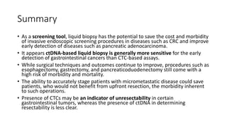 Summary
• As a screening tool, liquid biopsy has the potential to save the cost and morbidity
of invasive endoscopic screening procedures in diseases such as CRC and improve
early detection of diseases such as pancreatic adenocarcinoma.
• It appears ctDNA-based liquid biopsy is generally more sensitive for the early
detection of gastrointestinal cancers than CTC-based assays.
• While surgical techniques and outcomes continue to improve, procedures such as
esophagectomy, gastrectomy, and pancreaticoduodenectomy still come with a
high risk of morbidity and mortality.
• The ability to accurately stage patients with micrometastatic disease could save
patients, who would not benefit from upfront resection, the morbidity inherent
to such operations.
• Presence of CTCs may be an indicator of unresectability in certain
gastrointestinal tumors, whereas the presence of ctDNA in determining
resectability is less clear.