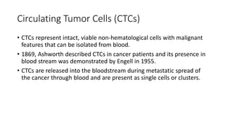 Circulating Tumor Cells (CTCs)
• CTCs represent intact, viable non-hematological cells with malignant
features that can be isolated from blood.
• 1869, Ashworth described CTCs in cancer patients and its presence in
blood stream was demonstrated by Engell in 1955.
• CTCs are released into the bloodstream during metastatic spread of
the cancer through blood and are present as single cells or clusters.