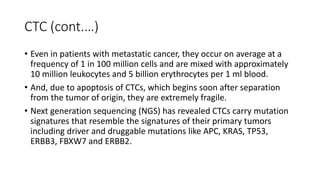 CTC (cont.…)
• Even in patients with metastatic cancer, they occur on average at a
frequency of 1 in 100 million cells and are mixed with approximately
10 million leukocytes and 5 billion erythrocytes per 1 ml blood.
• And, due to apoptosis of CTCs, which begins soon after separation
from the tumor of origin, they are extremely fragile.
• Next generation sequencing (NGS) has revealed CTCs carry mutation
signatures that resemble the signatures of their primary tumors
including driver and druggable mutations like APC, KRAS, TP53,
ERBB3, FBXW7 and ERBB2.