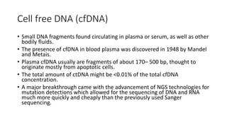 Cell free DNA (cfDNA)
• Small DNA fragments found circulating in plasma or serum, as well as other
bodily fluids.
• The presence of cfDNA in blood plasma was discovered in 1948 by Mandel
and Metais.
• Plasma cfDNA usually are fragments of about 170– 500 bp, thought to
originate mostly from apoptotic cells.
• The total amount of ctDNA might be <0.01% of the total cfDNA
concentration.
• A major breakthrough came with the advancement of NGS technologies for
mutation detections which allowed for the sequencing of DNA and RNA
much more quickly and cheaply than the previously used Sanger
sequencing.