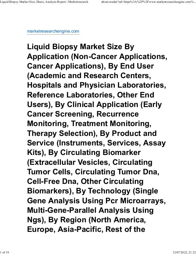 marketresearchengine.com
Liquid Biopsy Market Size By
Application (Non-Cancer Applications,
Cancer Applications), By End User
(Academic and Research Centers,
Hospitals and Physician Laboratories,
Reference Laboratories, Other End
Users), By Clinical Application (Early
Cancer Screening, Recurrence
Monitoring, Treatment Monitoring,
Therapy Selection), By Product and
Service (Instruments, Services, Assay
Kits), By Circulating Biomarker
(Extracellular Vesicles, Circulating
Tumor Cells, Circulating Tumor Dna,
Cell-Free Dna, Other Circulating
Biomarkers), By Technology (Single
Gene Analysis Using Pcr Microarrays,
Multi-Gene-Parallel Analysis Using
Ngs), By Region (North America,
Europe, Asia-Pacific, Rest of the
Liquid Biopsy Market Size, Share, Analysis Report | Marketresearch about:reader?url=https%3A%2F%2Fwww.marketresearchengine.com%...
1 of 19 12/07/2022, 21:22
 
