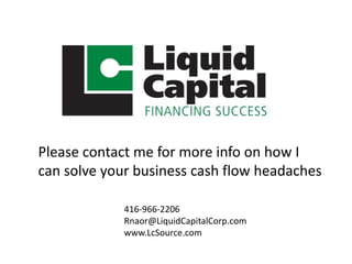 Please contact me for more info on how I 
can solve your business cash flow headaches 
416-966-2206 
Rnaor@LiquidCapitalCorp.com 
www.LcSource.com 
