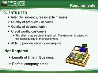 Requirements
CLIENTS NEED
     Integrity, solvency, reasonable margins
     Quality of products / services
     Quality of documentation
     Credit worthy customers
       The client may be credit impaired. The decision is based on
        the credit quality of their customers.
   Able to provide security we require

Not Required
   Length of time in Business
   Perfect company credit
                                                                      11
 