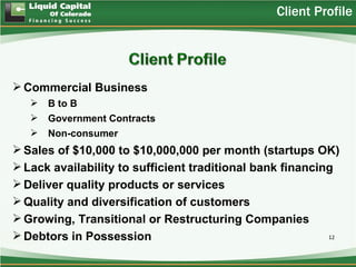 Client Profile




 Commercial Business
      B to B
      Government Contracts
      Non-consumer
 Sales of $10,000 to $10,000,000 per month (startups OK)
 Lack availability to sufficient traditional bank financing
 Deliver quality products or services
 Quality and diversification of customers
 Growing, Transitional or Restructuring Companies
 Debtors in Possession                                    12
 