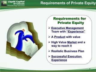 Requirements of Private Equity




     Executive Management
      Team with “Experience”
     A Product with value
     High Value Market and a
      way to reach it
     Realistic Business Plan
     Successful Execution
      Experience

                                6
 