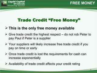 FREE MONEY




 This is the only free money available
 Give trade credit the highest respect – do not rob Peter to
  pay Paul if Peter is a supplier
 Your suppliers will likely increase free trade credit if you
  pay on time or early
 Once trade credit is lost the requirements for cash can
  increase exponentially
 Availability of trade credit affects your credit rating
                                                                 7
 