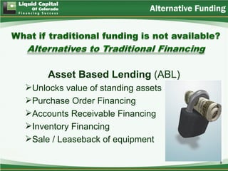 Alternative Funding




     Asset Based Lending (ABL)
Unlocks value of standing assets
Purchase Order Financing
Accounts Receivable Financing
Inventory Financing
Sale / Leaseback of equipment

                                               8
 
