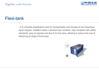 Flexi-tank
- it is a flexible polyethylene tank for transportation and storage of non-hazardous
liquid cargoes, installed inside a standard sea container, fully compliant with safety
standards, easy to operate and due to it’s low price, allowing to reduce the cost of
delivering of cargo to final buyer.
 
