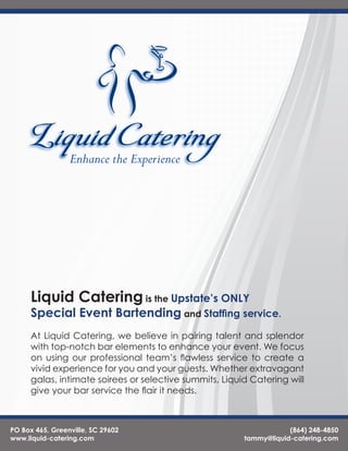 Liquid Catering is the Upstate’s ONLY
      Special Event Bartending and Staffing service.
      At Liquid Catering, we believe in pairing talent and splendor
      with top-notch bar elements to enhance your event. We focus
      on using our professional team’s flawless service to create a
      vivid experience for you and your guests. Whether extravagant
      galas, intimate soirees or selective summits, Liquid Catering will
      give your bar service the flair it needs.



PO Box 465, Greenville, SC 29602                                     (864) 248-4850
www.liquid-catering.com                                  tammy@liquid-catering.com
 
