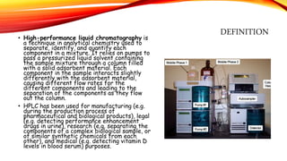 DEFINITION• High-performance liquid chromatography is
a technique in analytical chemistry used to
separate, identify, and quantify each
component in a mixture. It relies on pumps to
pass a pressurized liquid solvent containing
the sample mixture through a column filled
with a solid adsorbent material. Each
component in the sample interacts slightly
differently with the adsorbent material,
causing different flow rates for the
different components and leading to the
separation of the components as they flow
out the column.
• HPLC has been used for manufacturing (e.g.
during the production process of
pharmaceutical and biological products), legal
(e.g. detecting performance enhancement
drugs in urine), research (e.g. separating the
components of a complex biological sample, or
of similar synthetic chemicals from each
other), and medical (e.g. detecting vitamin D
levels in blood serum) purposes.
 