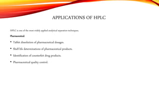 APPLICATIONS OF HPLC
HPLC is one of the most widely applied analytical separation techniques.
Pharmaceutical:
• Tablet dissolution of pharmaceutical dosages.
• Shelf life determinations of pharmaceutical products.
• Identification of counterfeit drug products.
• Pharmaceutical quality control.
 