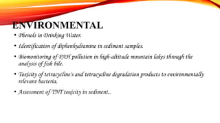 ENVIRONMENTAL
• Phenols in Drinking Water.
• Identification of diphenhydramine in sediment samples.
• Biomonitoring of PAH pollution in high-altitude mountain lakes through the
analysis of fish bile.
• Toxicity of tetracycline's and tetracycline degradation products to environmentally
relevant bacteria.
• Assessment of TNT toxicity in sediment..
 