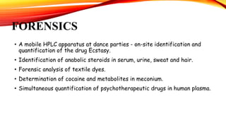 FORENSICS
• A mobile HPLC apparatus at dance parties - on-site identification and
quantification of the drug Ecstasy.
• Identification of anabolic steroids in serum, urine, sweat and hair.
• Forensic analysis of textile dyes.
• Determination of cocaine and metabolites in meconium.
• Simultaneous quantification of psychotherapeutic drugs in human plasma.
 