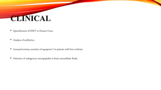 CLINICAL
• Quantification of DEET in Human Urine.
• Analysis of antibiotics.
• Increased urinary excretion of aquaporin 2 in patients with liver cirrhosis.
• Detection of endogenous neuropeptides in brain extracellular fluids.
 