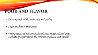 FOOD AND FLAVOR
• Ensuring soft drink consistency and quality.
• Sugar analysis in fruit juices.
• Trace analysis of military high explosives in agricultural crops.
Stability of aspartame in the presence of glucose and vanillin
 