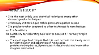 WHAT IS HPLC ???
• It is the most widely used analytical techniques among other
chromatographic techniques
• It basically utilizes a liquid mobile phase and a packed column
• It’s popularity when compared to other techniques is more because
a) Its Sensitivity
b) Suitability for separating Non Volatile Species & Thermally fragile
ones
c) The most important thing is that it is used because it is ideally suited
for identification and separation of Amino acids,
proteins,carbohydrates,pigments.pesticides,steroids and many other
inorganic substances
 