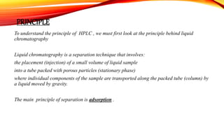 PRINCIPLE
To understand the principle of HPLC , we must first look at the principle behind liquid
chromatography
Liquid chromatography is a separation technique that involves:
the placement (injection) of a small volume of liquid sample
into a tube packed with porous particles (stationary phase)
where individual components of the sample are transported along the packed tube (column) by
a liquid moved by gravity.
The main principle of separation is adsorption .
 