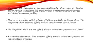 • When a mixture of components are introduced into the column . various chemical
and/or physical interactions take place between the sample molecules and the
particles of the column packing .
• They travel according to their relative affinities towards the stationary phase. The
component which has more affinity towards the adsorbent, travels slower.
• The component which has less affinity towards the stationary phase travels faster.
• Since no two components have the same affinity towards the stationary phase, the
components are separated
 