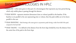 BASIC TERMINOLOGIES IN HPLC
• BASELINE - is the name given to that part of a chromatogram that represents any time period during
which only mobile phase is passing through the detector
• PEAK WIDTH - represent retention dimensions (time or volume) parallel to the baseline. If the
baseline is not parallel to the axis representing time or volume, then the peak-widths are to be drawn
parallel to this axis
• PEAK FRONTING - Peak fronting is the name given to asymmetric peaks having a wider front half of the peak
compared to the back half.
• PEAK TAILING – It is defined as the distance from the front slope divided by twice the distance from
the centre line of the peak to the front slope
 