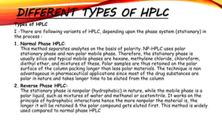 DIFFERENT TYPES OF HPLC
Types of HPLC
I -There are following variants of HPLC, depending upon the phase system (stationary) in
the process :
1. Normal Phase HPLC:
This method separates analytes on the basis of polarity. NP-HPLC uses polar
stationary phase and non-polar mobile phase. Therefore, the stationary phase is
usually silica and typical mobile phases are hexane, methylene chloride, chloroform,
diethyl ether, and mixtures of these. Polar samples are thus retained on the polar
surface of the column packing longer than less polar materials. The technique is non
advantageous in pharmaceutical applications since most of the drug substances are
polar in nature and takes longer time to be eluted from the column
2. Reverse Phase HPLC:
The stationary phase is nonpolar (hydrophobic) in nature, while the mobile phase is a
polar liquid, such as mixtures of water and methanol or acetonitrile. It works on the
principle of hydrophobic interactions hence the more nonpolar the material is, the
longer it will be retained & the polar compound gets eluted first. This method is widely
used compared to normal phase HPLC
 