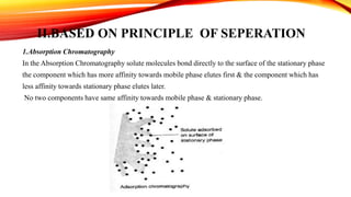 II.BASED ON PRINCIPLE OF SEPERATION
1.Absorption Chromatography
In the Absorption Chromatography solute molecules bond directly to the surface of the stationary phase
the component which has more affinity towards mobile phase elutes first & the component which has
less affinity towards stationary phase elutes later.
No two components have same affinity towards mobile phase & stationary phase.
 