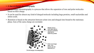 • 2. Ion-exchange chromatography
• Ion exchange chromatography is a process that allows the separation of ions and polar molecules
based on their charge.
• It can be used for almost any kind of charged molecule including large proteins, small nucleotides and
amino acids.
• Retention is based on the attraction between solute ions and charged sites bound to the stationary
phase. Ions of the same charge are excluded.
 