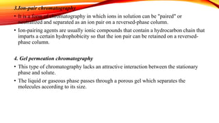 3.Ion-pair chromatography
• It is a form of chromatography in which ions in solution can be "paired" or
neutralized and separated as an ion pair on a reversed-phase column.
• Ion-pairing agents are usually ionic compounds that contain a hydrocarbon chain that
imparts a certain hydrophobicity so that the ion pair can be retained on a reversed-
phase column.
4. Gel permeation chromatography
• This type of chromatography lacks an attractive interaction between the stationary
phase and solute.
• The liquid or gaseous phase passes through a porous gel which separates the
molecules according to its size.
 