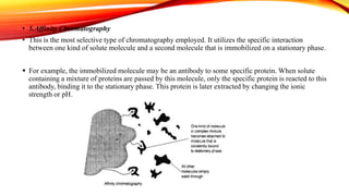 • 5.Affinity Chromatography
• This is the most selective type of chromatography employed. It utilizes the specific interaction
between one kind of solute molecule and a second molecule that is immobilized on a stationary phase.
 For example, the immobilized molecule may be an antibody to some specific protein. When solute
containing a mixture of proteins are passed by this molecule, only the specific protein is reacted to this
antibody, binding it to the stationary phase. This protein is later extracted by changing the ionic
strength or pH.
 