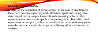 • 6.Chiral chromatography
• It involves the separation of stereoisomers. In the case of enantiomers,
these have no chemical or physical differences apart from being three-
dimensional mirror images. Conventional chromatography or other
separation processes are incapable of separating them. To enable chiral
separations to take place, either the mobile phase or the stationary phase
must themselves be made chiral, giving differing affinities between the
analytes.
 