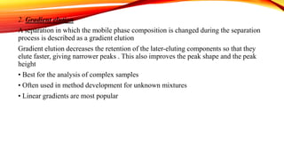 2. Gradient elution
A separation in which the mobile phase composition is changed during the separation
process is described as a gradient elution
Gradient elution decreases the retention of the later-eluting components so that they
elute faster, giving narrower peaks . This also improves the peak shape and the peak
height
• Best for the analysis of complex samples
• Often used in method development for unknown mixtures
• Linear gradients are most popular
 