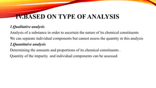 IV.BASED ON TYPE OF ANALYSIS
1.Qualitative analysis
Analysis of a substance in order to ascertain the nature of its chemical constituents
We can separate individual components but cannot assess the quantity in this analysis
2.Quantitaive analysis
Determining the amounts and proportions of its chemical constituents .
Quantity of the impurity and individual components can be assessed
 
