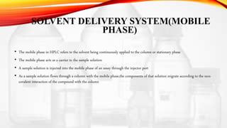 SOLVENT DELIVERY SYSTEM(MOBILE
PHASE)
• The mobile phase in HPLC refers to the solvent being continuously applied to the column or stationary phase
• The mobile phase acts as a carrier to the sample solution
• A sample solution is injected into the mobile phase of an assay through the injector port
• As a sample solution flows through a column with the mobile phase,the components of that solution migrate according to the non-
covalent interaction of the compound with the column
 