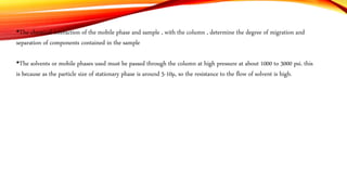 •The chemical interaction of the mobile phase and sample , with the column , determine the degree of migration and
separation of components contained in the sample
•The solvents or mobile phases used must be passed through the column at high pressure at about 1000 to 3000 psi. this
is because as the particle size of stationary phase is around 5-10µ, so the resistance to the flow of solvent is high.
 