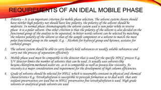 REQUIREMENTS OF AN IDEAL MOBILE PHASE
1. Polarity – It is an important criterion for mobile phase selection. The solvent system chosen should
have neither high polarity nor should have low polarity, the polarity of the solvent should be
moderate. In normal phase chromatography the solvent system used is non polar while in reverse
phase it is a polar solvent. One other criterion is that the polarity of the solvent is also decided on the
functional group of the analyte to be separated, in better words solvent can be selected by matching
the relative polarity of the solvent to that of the sample component or a solvent to match the most
polar functional group in the sample. E.g. - Alcohols for hydroxyl group and ketones, acetates for
carbonyl groups
2. The solvent system should be able to carry loosely held substances or weakly soluble substances and
carry out the process of separation efficiently
3. Mobile phase used must be compatible to the detector that is used for the specific HPLC process E.g.
UV detector limits the number of solvents that can be used. It usually uses solvents like
hexane,chloroform,methanol,water etc. as it is compatible as well as possess low viscosity. As
viscosity is a major consideration and requirement for the development of high column efficiencies.
4. Grade of solvents should be selected for HPLC which is reasonably constant in physical and chemical
characteristics E.g. Tetrahydrofuran is susceptible to peroxide formation so to deal with that anti
oxidant preservatives are used but in HPLC preservative free tetrahydrofuran is used. High grade
solvents or analytical grade solvents are used
 