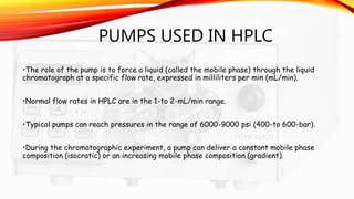 PUMPS USED IN HPLC
•The role of the pump is to force a liquid (called the mobile phase) through the liquid
chromatograph at a specific flow rate, expressed in milliliters per min (mL/min).
•Normal flow rates in HPLC are in the 1-to 2-mL/min range.
•Typical pumps can reach pressures in the range of 6000-9000 psi (400-to 600-bar).
•During the chromatographic experiment, a pump can deliver a constant mobile phase
composition (isocratic) or an increasing mobile phase composition (gradient).
 