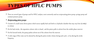 TYPES OF HPLC PUMPS
• There are several types of pumps used for HPLC analysis, most commonly used are reciprocating piston pump, syringe pump and
constant pressure pump
• Reciprocating piston pumps:
• Consists of a small motor driven piston which moves rapidly back and forth in a hydraulic chamber that may vary from 35-400µL
in volume
• On the back stroke , the separation column valve is closed , and the piston pulls in solvent from the mobile phase reservoir
• On the forward stroke, the pump pushes solvent out of the column from the reservoir
• A wide range of flow rates can be attained by altering the piston stroke volume during each cycle , or by altering the stroke
frequency.
 