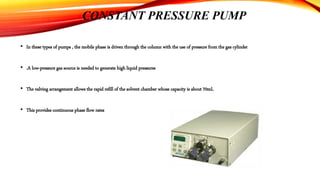 CONSTANT PRESSURE PUMP
• In these types of pumps , the mobile phase is driven through the column with the use of pressure from the gas cylinder
• .A low-pressure gas source is needed to generate high liquid pressures
• The valving arrangement allows the rapid refill of the solvent chamber whose capacity is about 70mL
• This provides continuous phase flow rates
 