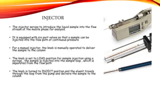 INJECTOR
• The injector serves to introduce the liquid sample into the flow
stream of the mobile phase for analysis.
• It is equipped with six port valves so that a sample can be
injected into the flow path at continuous pressure
• For a manual injector, the knob is manually operated to deliver
the sample to the column
• The knob is set to LOAD position for sample injection using a
syringe , the sample is injected into the sample loop , which is
separated from the flow path
• The knob is turned to INJECT position and the eluent travels
through the loop from the pump and delivers the sample to the
column
 