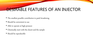 DESIRABLE FEATURES OF AN INJECTOR
• The smallest possible contribution to peak broadening
• Should be convenient to use
• Able to operate at high pressure
• Chemically inert with the eluent and the sample
• Should be reproducible
 