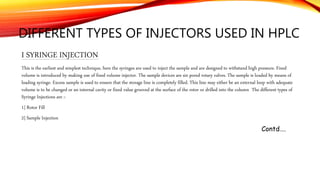 DIFFERENT TYPES OF INJECTORS USED IN HPLC
I SYRINGE INJECTION
This is the earliest and simplest technique, here the syringes are used to inject the sample and are designed to withstand high pressure. Fixed
volume is introduced by making use of fixed volume injector. The sample devices are six pored rotary valves. The sample is loaded by means of
loading syringe. Excess sample is used to ensure that the storage line is completely filled. This line may either be an external loop with adequate
volume is to be changed or an internal cavity or fixed value grooved at the surface of the rotor or drilled into the column The different types of
Syringe Injections are :-
1] Rotor Fill
2] Sample Injection
Contd….
 