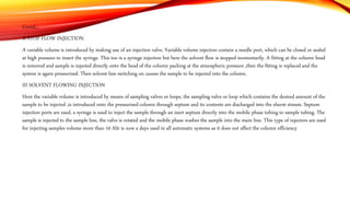 Contd…
II STOP FLOW INJECTION
A variable volume is introduced by making use of an injection valve. Variable volume injectors contain a needle port, which can be closed or sealed
at high pressure to insert the syringe. This too is a syringe injection but here the solvent flow is stopped momentarily. A fitting at the column head
is removed and sample is injected directly onto the head of the column packing at the atmospheric pressure ,then the fitting is replaced and the
system is again pressurized. Then solvent line switching on causes the sample to be injected into the column.
III SOLVENT FLOWING INJECTION
Here the variable volume is introduced by means of sampling valves or loops, the sampling valve or loop which contains the desired amount of the
sample to be injected ,is introduced onto the pressurised column through septum and its contents are discharged into the eluent stream. Septum
injection ports are used, a syringe is used to inject the sample through an inert septum directly into the mobile phase tubing to sample tubing. The
sample is injected to the sample line, the valve is rotated and the mobile phase washes the sample into the main line. This type of injectors are used
for injecting samples volume more than 10 Alit is now a days used in all automatic systems as it does not affect the column efficiency
 