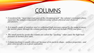 COLUMNS
• Considered the “most important part of the chromatograph” the column’s stationary phase
separates the sample components of interest using various physical and chemical
parameters.
• It is usually made of stainless steel to withstand high pressure caused by the pump to move
the mobile phase through the column packing other material include PEEK and glass
• The small particles inside the column are called the “packing” what cause the high back
pressure at normal flow rates.
• Column packing is usually silica gel because of its particle shape , surface properties , and
pore structure give us a good separation
 
