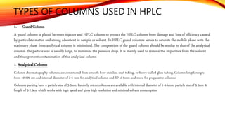 TYPES OF COLUMNS USED IN HPLC
1. Guard Column
A guard column is placed between injector and HPLC column to protect the HPLC column from damage and loss of efficiency caused
by particulate matter and strong adsorbent in sample or solvent. In HPLC guard columns serves to saturate the mobile phase with the
stationary phase from analytical column is minimized. The composition of the guard column should be similar to that of the analytical
column- the particle size is usually large, to minimize the pressure drop. It is mainly used to remove the impurities from the solvent
and thus prevent contamination of the analytical column
2. Analytical Column
Column chromatography columns are constructed from smooth bore stainless steel tubing, or heavy walled glass tubing. Column length ranges
from 10-100 cm and internal diameter of 2-6 mm for analytical column and ID of 6mm and more for preparative columns
Columns packing have a particle size of 3-5um. Recently micro columns are available with internal diameter of 1-4.6mm, particle size of 3-5um &
length of 3-7.5cm which works with high speed and gives high resolution and minimal solvent consumption
 