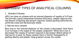 DIFFERENT TYPES OF ANALYTICAL COLUMNS
1. Standard Columns
HPLC are done on columns with an internal diameter of usually of 4-5 mm .
The provide a good compromise between efficiency, sample capacity and
the amount of packing and solvent required. Column packing materials are
uniformly sized and mechanically stable.
2. Narrow bore columns
Bore size or the internal diameter of the column is decreased, then there
is an increase in the signal of the sample component. When bore size is
decreased the volume of solvent required is decreased. Mobile phase of
high purity is used. In these columns there is better homogeneity in
packing density and smaller temp gradient across the column
 