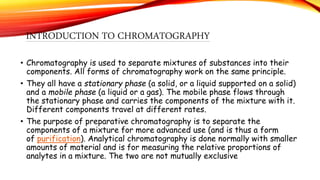 INTRODUCTION TO CHROMATOGRAPHY
• Chromatography is used to separate mixtures of substances into their
components. All forms of chromatography work on the same principle.
• They all have a stationary phase (a solid, or a liquid supported on a solid)
and a mobile phase (a liquid or a gas). The mobile phase flows through
the stationary phase and carries the components of the mixture with it.
Different components travel at different rates.
• The purpose of preparative chromatography is to separate the
components of a mixture for more advanced use (and is thus a form
of purification). Analytical chromatography is done normally with smaller
amounts of material and is for measuring the relative proportions of
analytes in a mixture. The two are not mutually exclusive
 