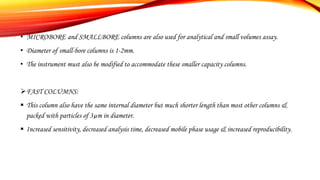 • MICROBORE and SMALLBORE columns are also used for analytical and small volumes assay.
• Diameter of small-bore columns is 1-2mm.
• The instrument must also be modified to accommodate these smaller capacity columns.
FAST COLUMNS:
 This column also have the same internal diameter but much shorter length than most other columns &
packed with particles of 3µm in diameter.
 Increased sensitivity, decreased analysis time, decreased mobile phase usage & increased reproducibility.
 