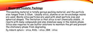 3. Micro particulate Packings
This packing material is totally porous packing material, and the particle
size ranges from 3-10um . Usually silica, alumina or an ion exchange resins
are used. Mainly silica particles are used with small particle size and
spherical shapes. The limitation is that silica is not chemically stable , it
reacts with many compounds and also dissolves away in the mobile phase.
Silica also requires to use buffer solutions to maintain the pH and prevent
the stationary phase from degrading
Eg Adsorb sphere – silica, RSIL – silica ,IBM - silica
 