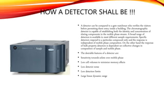 HOW A DETECTOR SHALL BE !!!
• A detector can be compared to a gate watchman who verifies the visitors
before permitting them entry inside a building. The chromatographic
detector is capable of establishing both the identity and concentration of
eluting components in the mobile phase stream. A broad range of
detectors is available to meet different sample requirements. Specific
detectors respond to a particular compound only and the response is
independent of mobile phase composition. On the other hand the response
of bulk property detectors is dependent on collective changes in
composition of sample and mobile phase.
• The desirable features of a detector are:
• Sensitivity towards solute over mobile phase
• Low cell volumes to minimize memory effects
• Low detector noise
• Low detection limits
• Large linear dynamic range
 