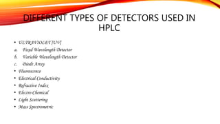 DIFFERENT TYPES OF DETECTORS USED IN
HPLC
• ULTRAVIOLET [UV]
a. Fixed Wavelength Detector
b. Variable Wavelength Detector
c. Diode Array
• Fluorescence
• Electrical Conductivity
• Refractive Index
• Electro Chemical
• Light Scattering
• Mass Spectrometric
 